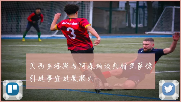 贝西克塔斯与阿森纳谈判特罗萨德引进事宜进展顺利