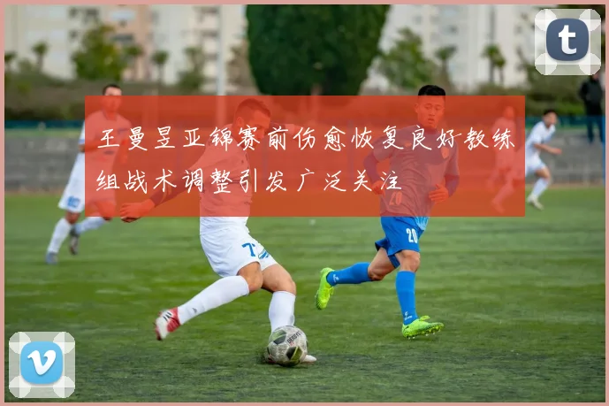 王曼昱亚锦赛前伤愈恢复良好教练组战术调整引发广泛关注