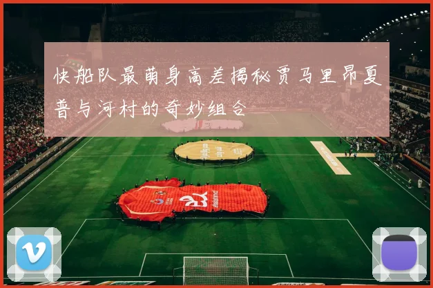 快船队最萌身高差揭秘贾马里昂夏普与河村的奇妙组合