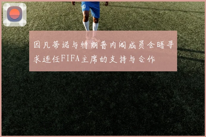因凡蒂诺与特朗普内阁成员会晤寻求连任FIFA主席的支持与合作